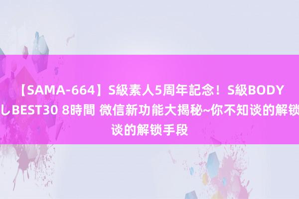 【SAMA-664】S級素人5周年記念！S級BODY中出しBEST30 8時間 微信新功能大揭秘~你不知谈的解锁手段