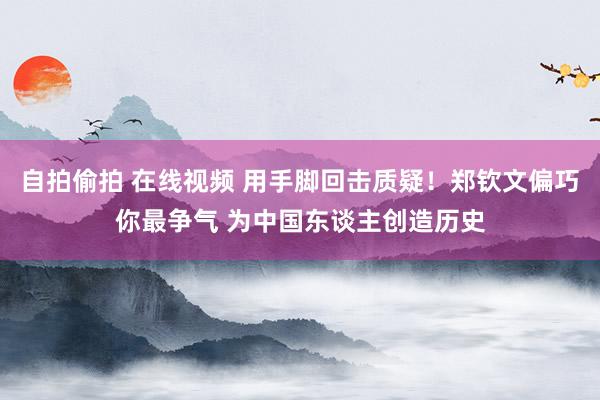 自拍偷拍 在线视频 用手脚回击质疑！郑钦文偏巧你最争气 为中国东谈主创造历史