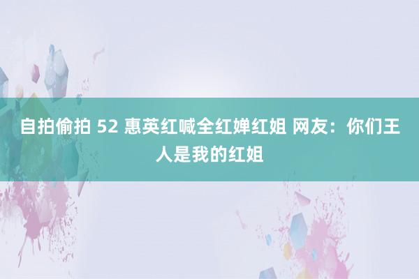 自拍偷拍 52 惠英红喊全红婵红姐 网友：你们王人是我的红姐