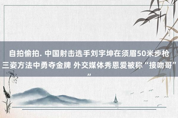 自拍偷拍. 中国射击选手刘宇坤在须眉50米步枪三姿方法中勇夺金牌 外交媒体秀恩爱被称“接吻哥”