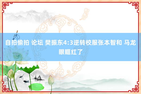 自拍偷拍 论坛 樊振东4:3逆转校服张本智和 马龙眼眶红了