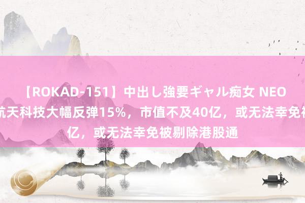 【ROKAD-151】中出し強要ギャル痴女 NEO 4時間 香港航天科技大幅反弹15%，市值不及40亿，或无法幸免被剔除港股通