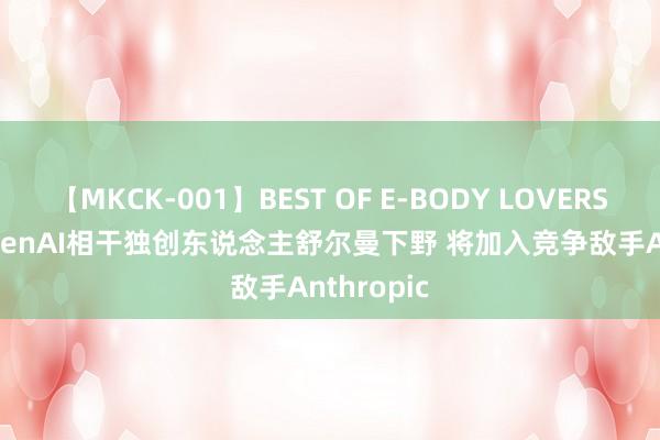 【MKCK-001】BEST OF E-BODY LOVERS 2008 OpenAI相干独创东说念主舒尔曼下野 将加入竞争敌手Anthropic