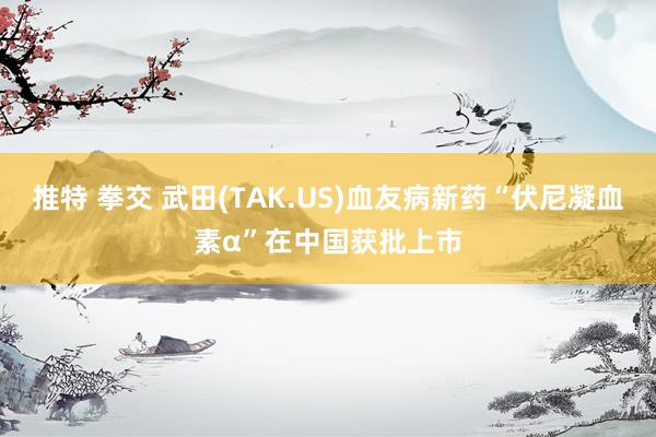 推特 拳交 武田(TAK.US)血友病新药“伏尼凝血素α”在中国获批上市