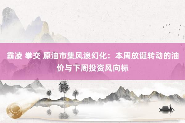 霸凌 拳交 原油市集风浪幻化：本周放诞转动的油价与下周投资风向标