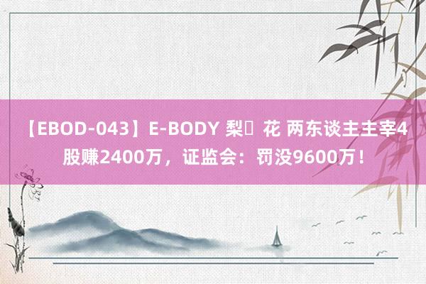 【EBOD-043】E-BODY 梨々花 两东谈主主宰4股赚2400万，证监会：罚没9600万！