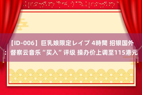 【ID-006】巨乳娘限定レイプ 4時間 招银国外：督察云音乐“买入”评级 操办价上调至115港元