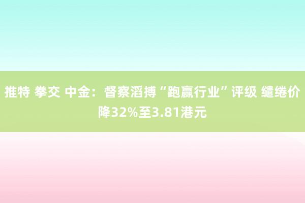 推特 拳交 中金：督察滔搏“跑赢行业”评级 缱绻价降32%至3.81港元