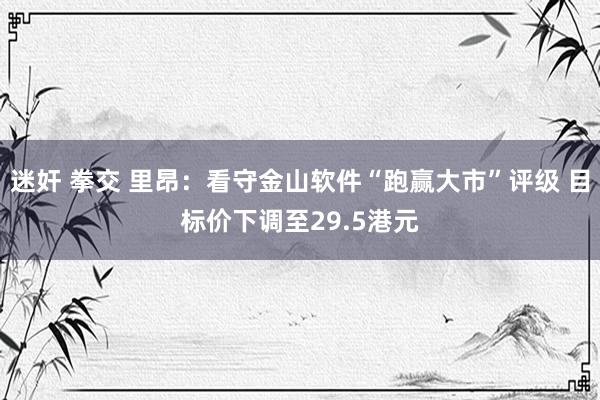 迷奸 拳交 里昂：看守金山软件“跑赢大市”评级 目标价下调至29.5港元