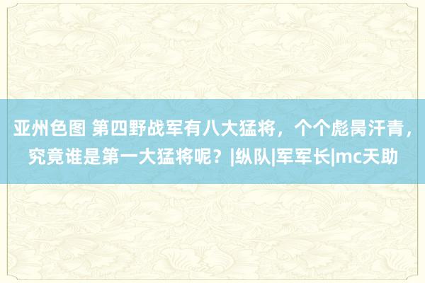 亚州色图 第四野战军有八大猛将，个个彪昺汗青，究竟谁是第一大猛将呢？|纵队|军军长|mc天助