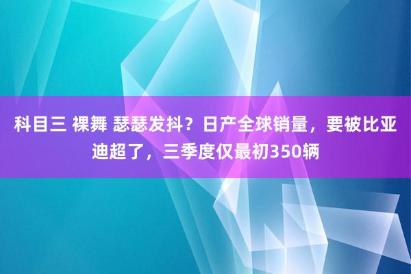 科目三 裸舞 瑟瑟发抖？日产全球销量，要被比亚迪超了，三季度仅最初350辆