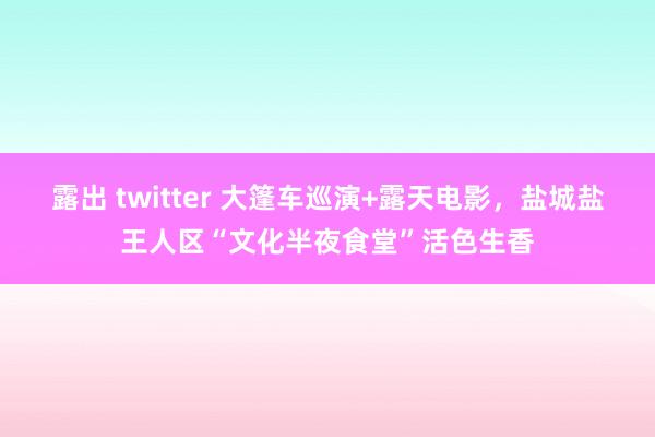 露出 twitter 大篷车巡演+露天电影，盐城盐王人区“文化半夜食堂”活色生香