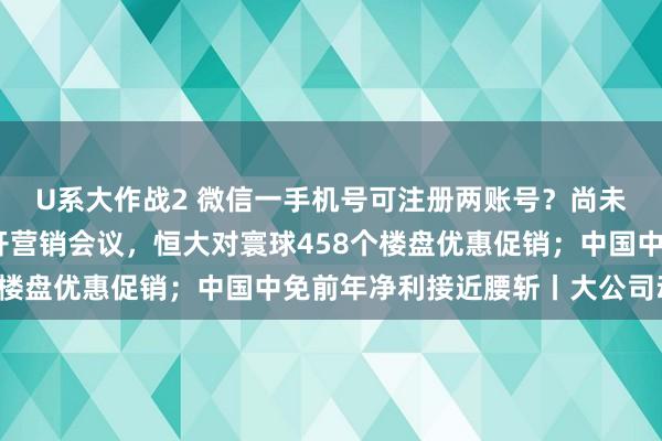 U系大作战2 微信一手机号可注册两账号？尚未全量上线；许家印召开营销会议，恒大对寰球458个楼盘优惠促销；中国中免前年净利接近腰斩丨大公司动态