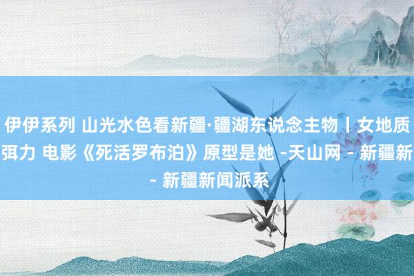 伊伊系列 山光水色看新疆·疆湖东说念主物丨女地质学家王弭力 电影《死活罗布泊》原型是她 -天山网 - 新疆新闻派系