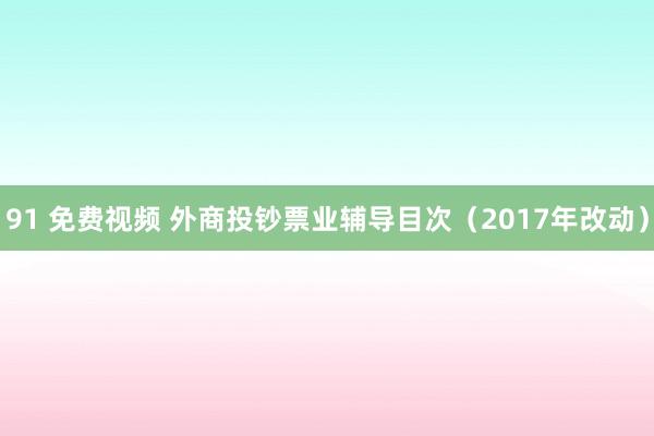 91 免费视频 外商投钞票业辅导目次（2017年改动）