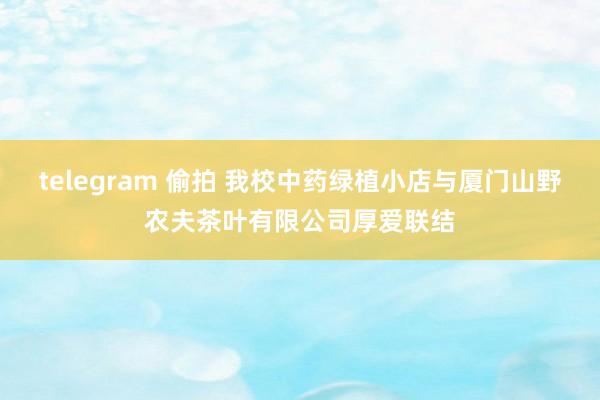 telegram 偷拍 我校中药绿植小店与厦门山野农夫茶叶有限公司厚爱联结