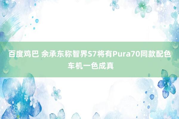 百度鸡巴 余承东称智界S7将有Pura70同款配色 车机一色成真