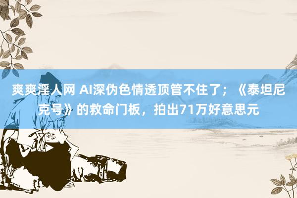 爽爽淫人网 AI深伪色情透顶管不住了；《泰坦尼克号》的救命门板，拍出71万好意思元