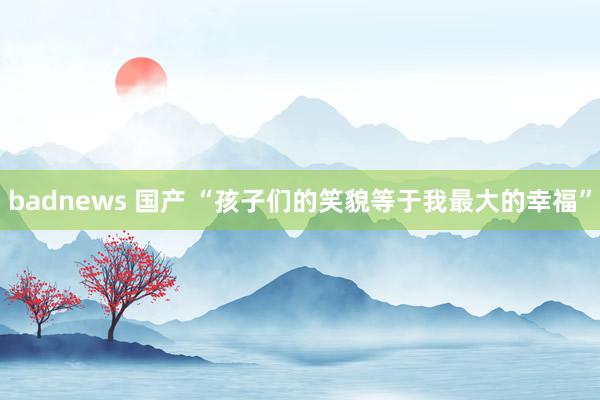 badnews 国产 “孩子们的笑貌等于我最大的幸福”