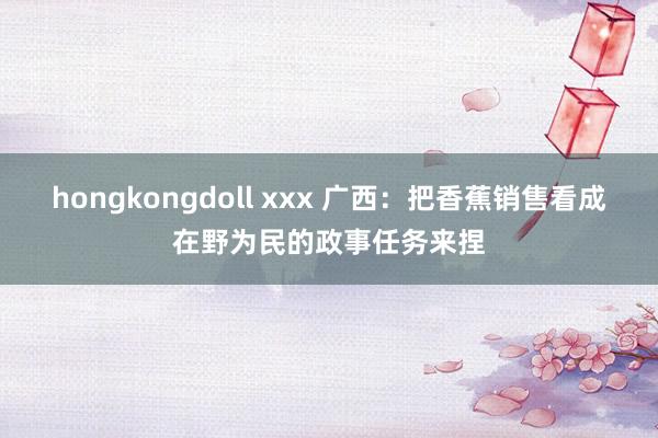 hongkongdoll xxx 广西：把香蕉销售看成在野为民的政事任务来捏