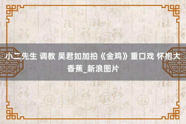 小二先生 调教 吴君如加拍《金鸡》重口戏 怀抱大香蕉_新浪图片