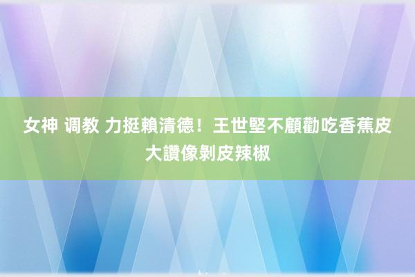 女神 调教 力挺賴清德！王世堅不顧勸吃香蕉皮　大讚像剝皮辣椒