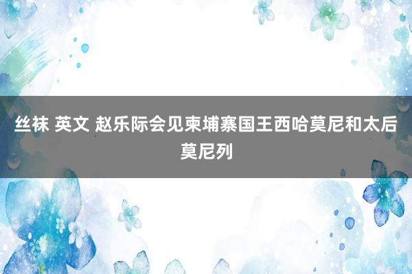 丝袜 英文 赵乐际会见柬埔寨国王西哈莫尼和太后莫尼列