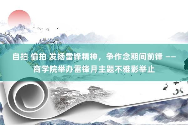 自拍 偷拍 发扬雷锋精神，争作念期间前锋 ——商学院举办雷锋月主题不雅影举止