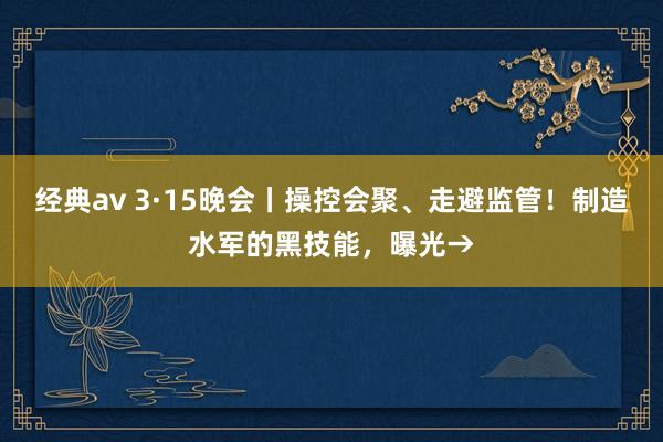 经典av 3·15晚会丨操控会聚、走避监管！制造水军的黑技能，曝光→