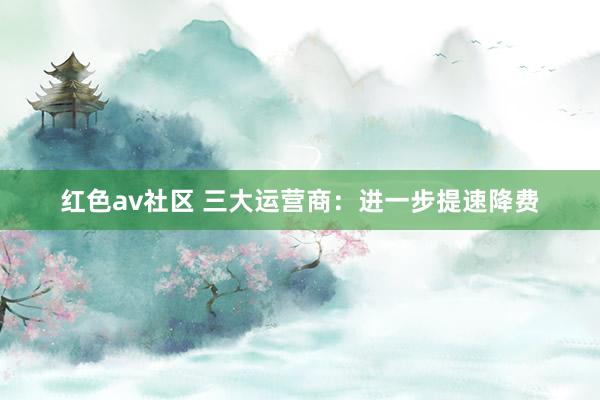 红色av社区 三大运营商：进一步提速降费