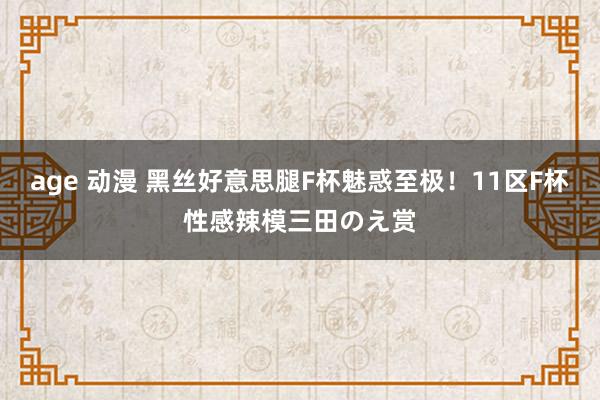 age 动漫 黑丝好意思腿F杯魅惑至极！11区F杯性感辣模三田のえ赏