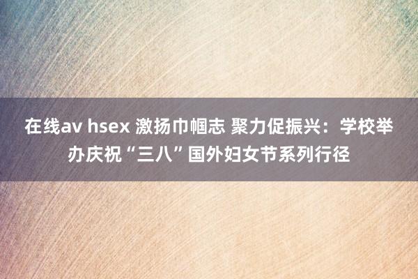 在线av hsex 激扬巾帼志 聚力促振兴：学校举办庆祝“三八”国外妇女节系列行径