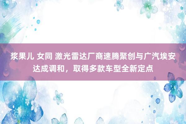 浆果儿 女同 激光雷达厂商速腾聚创与广汽埃安达成调和，取得多款车型全新定点