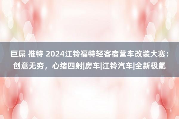 巨屌 推特 2024江铃福特轻客宿营车改装大赛：创意无穷，心绪四射|房车|江铃汽车|全新极氪