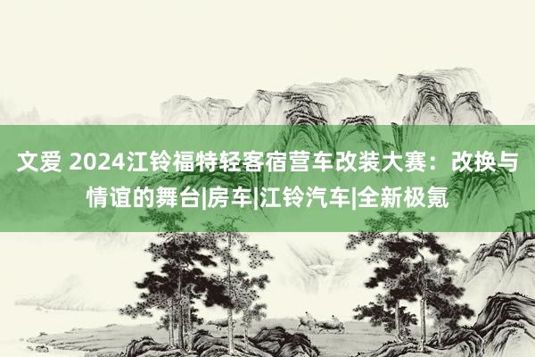 文爱 2024江铃福特轻客宿营车改装大赛：改换与情谊的舞台|房车|江铃汽车|全新极氪